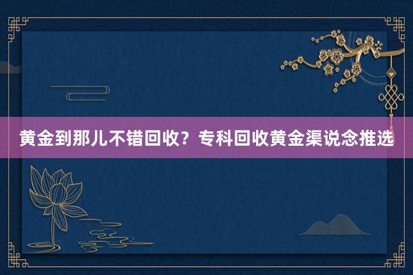 黄金到那儿不错回收？专科回收黄金渠说念推选